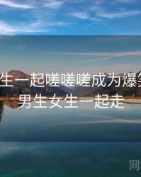 男生女生一起嗟嗟嗟成为爆笑段子，男生女生一起走