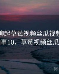 和朋友聊起草莓视频丝瓜视频时的趣事 · 故事10，草莓视频丝瓜小官方