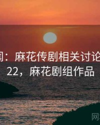 社会新闻：麻花传剧相关讨论 · 独家122，麻花剧组作品