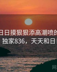 天天摸日日摸狠狠添高潮喷的冷知识合集 · 独家836，天天和日日区别