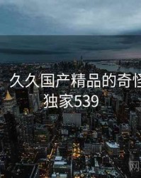 笑出声！久久国产精品的奇怪操作 · 独家539