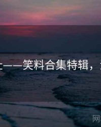 海角网址——笑料合集特辑，海角平台
