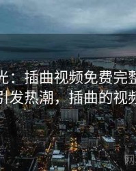 最新曝光：插曲视频免费完整版在线播放引发热潮，插曲的视频高清