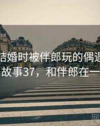 那次和结婚时被伴郎玩的偶遇让我难忘 · 故事37，和伴郎在一起了