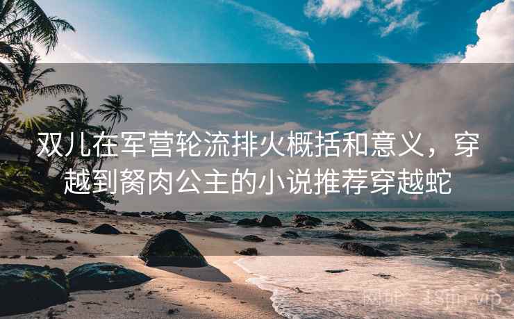双儿在军营轮流排火概括和意义，穿越到胬肉公主的小说推荐穿越蛇