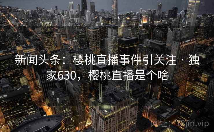 新闻头条:樱桃直播事件引关注 · 独家630,樱桃直播是个啥 新闻头条:樱桃直播事件引关注 · 独家630,樱桃直播是个啥