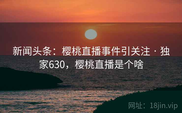 新闻头条:樱桃直播事件引关注 · 独家630,樱桃直播是个啥 新闻头条:樱桃直播事件引关注 · 独家630,樱桃直播是个啥