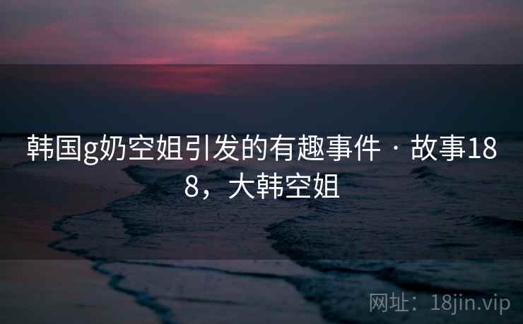 韩国g奶空姐引发的有趣事件 · 故事188，大韩空姐