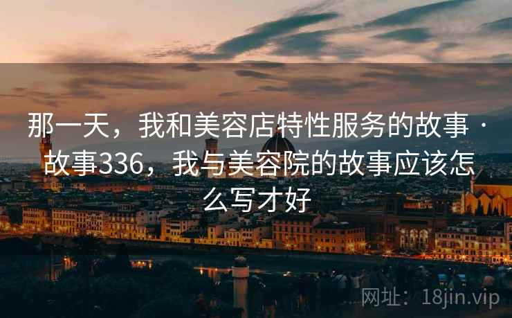 那一天，我和美容店特性服务的故事 · 故事336，我与美容院的故事应该怎么写才好