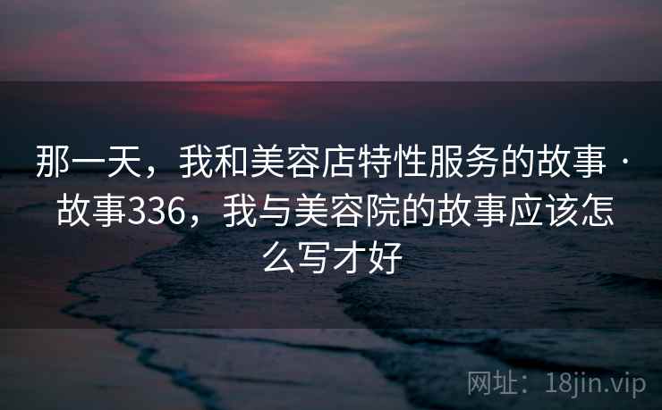 那一天，我和美容店特性服务的故事 · 故事336，我与美容院的故事应该怎么写才好
