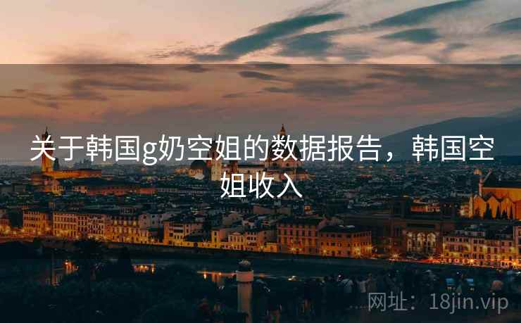 关于韩国g奶空姐的数据报告,韩国空姐收入 关于韩国g奶空姐的数据报告,韩国空姐收入