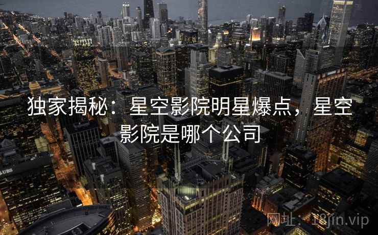 独家揭秘:星空影院明星爆点,星空影院是哪个公司 独家揭秘:星空影院明星爆点,星空影院是哪个公司