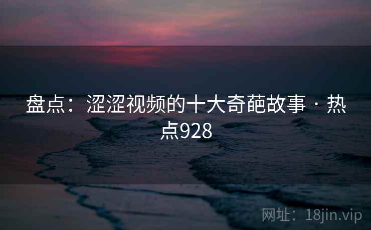 盘点：涩涩视频的十大奇葩故事 · 热点928