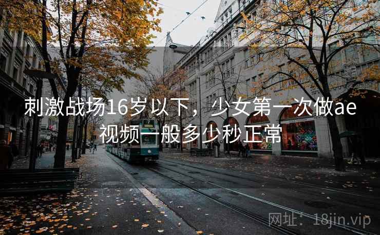 刺激战场16岁以下,少女第一次做ae视频一般多少秒正常 刺激战场16岁以下,少女第一次做ae视频一般多少秒正常