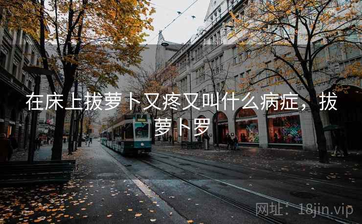 在床上拔萝卜又疼又叫什么病症,拔萝卜罗 在床上拔萝卜又疼又叫什么病症,拔萝卜罗