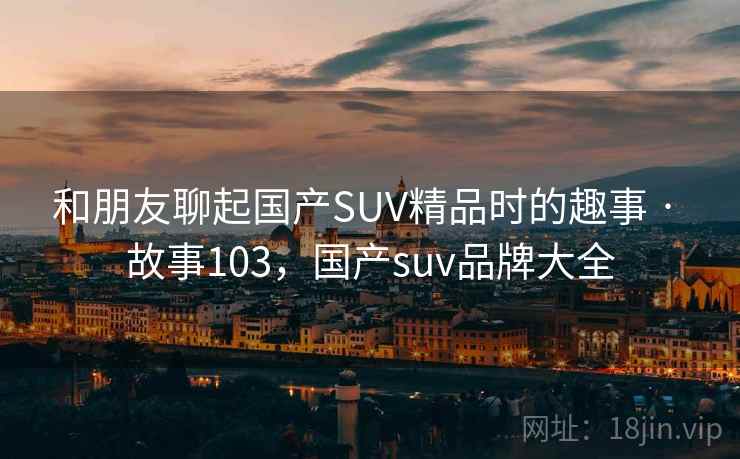 和朋友聊起国产SUV精品时的趣事 · 故事103，国产suv品牌大全