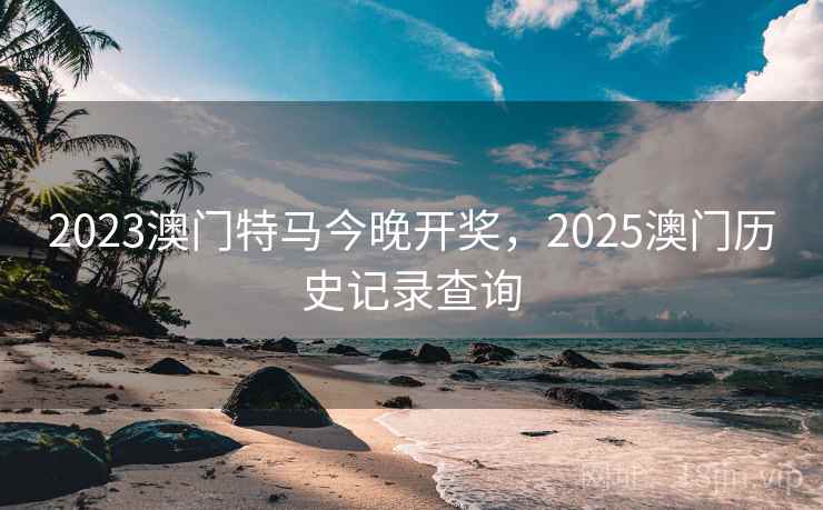 2023澳门特马今晚开奖，2025澳门历史记录查询