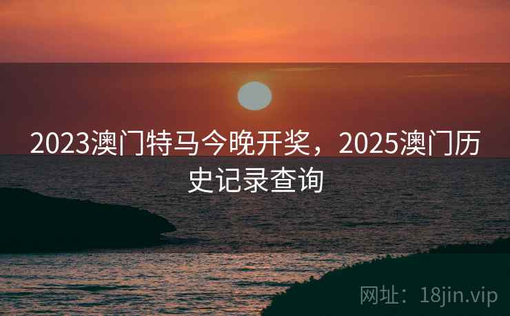 2023澳门特马今晚开奖，2025澳门历史记录查询