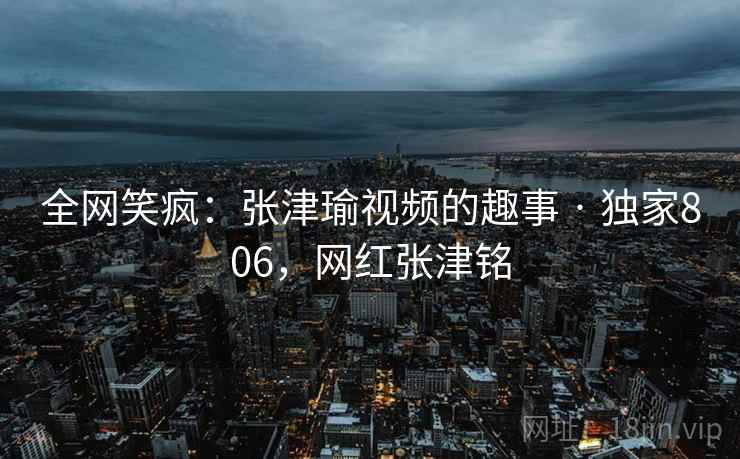 全网笑疯：张津瑜视频的趣事 · 独家806，网红张津铭