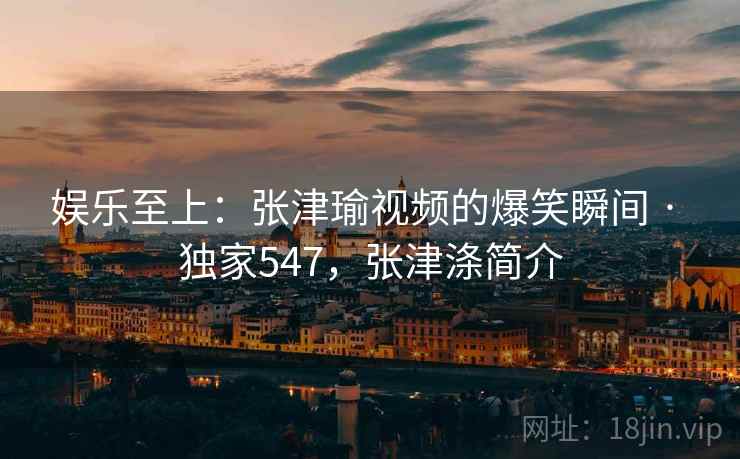 娱乐至上：张津瑜视频的爆笑瞬间 · 独家547，张津涤简介