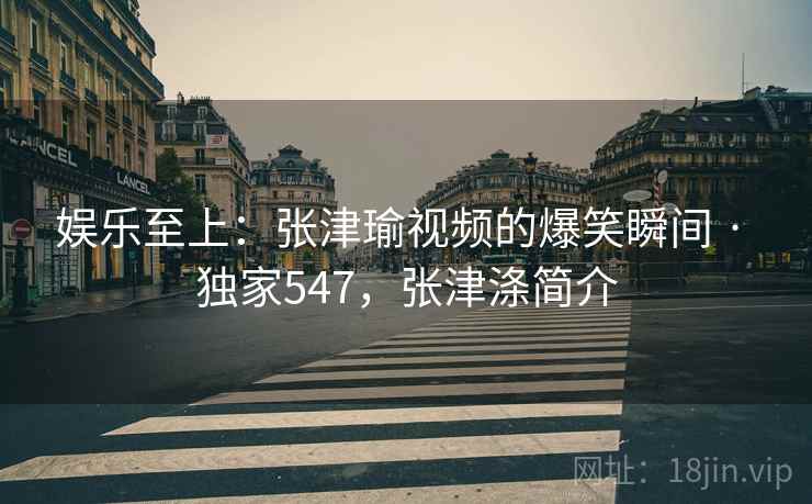 娱乐至上：张津瑜视频的爆笑瞬间 · 独家547，张津涤简介