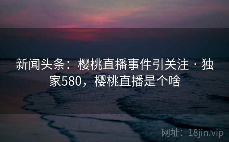 新闻头条:樱桃直播事件引关注 · 独家580,樱桃直播是个啥 新闻头条:樱桃直播事件引关注 · 独家580,樱桃直播是个啥