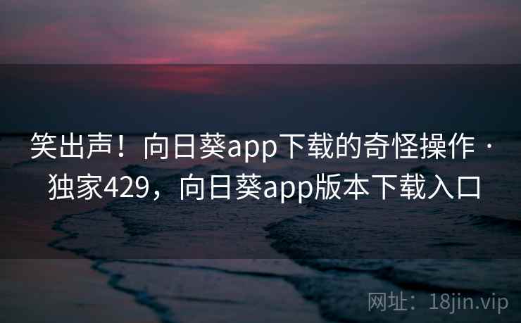 笑出声!向日葵app下载的奇怪操作 · 独家429,向日葵app版本下载入口 笑出声!向日葵app下载的奇怪操作 · 独家429,向日葵app版本下载入口