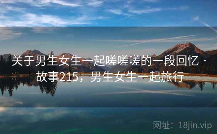 关于男生女生一起嗟嗟嗟的一段回忆 · 故事215,男生女生一起旅行 关于男生女生一起嗟嗟嗟的一段回忆 · 故事215,男生女生一起旅行