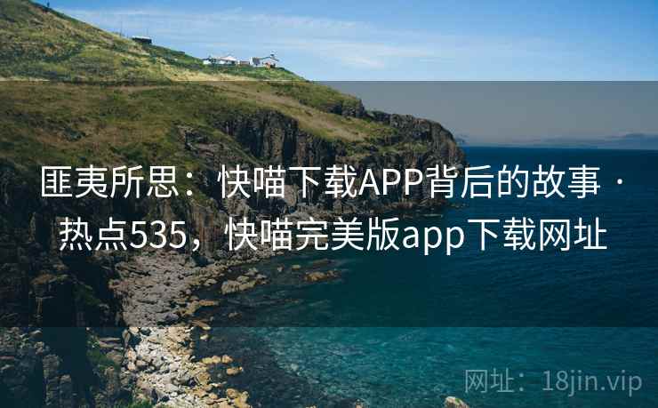 匪夷所思：快喵下载APP背后的故事 · 热点535，快喵完美版app下载网址