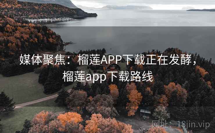 媒体聚焦：榴莲APP下载正在发酵，榴莲app下载路线
