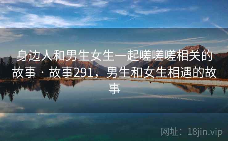 身边人和男生女生一起嗟嗟嗟相关的故事 · 故事291,男生和女生相遇的故事 身边人和男生女生一起嗟嗟嗟相关的故事 · 故事291,男生和女生相遇的故事
