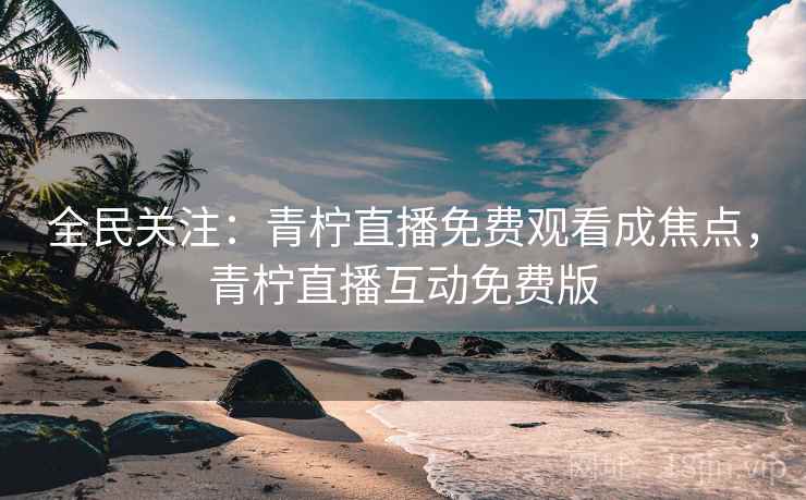 全民关注：青柠直播免费观看成焦点，青柠直播互动免费版