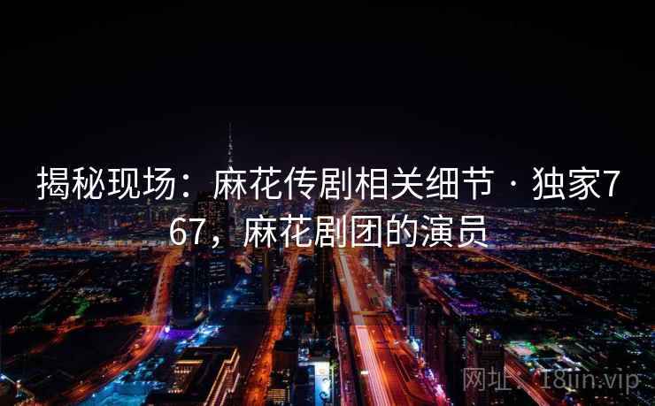 揭秘现场:麻花传剧相关细节 · 独家767,麻花剧团的演员 揭秘现场:麻花传剧相关细节 · 独家767,麻花剧团的演员