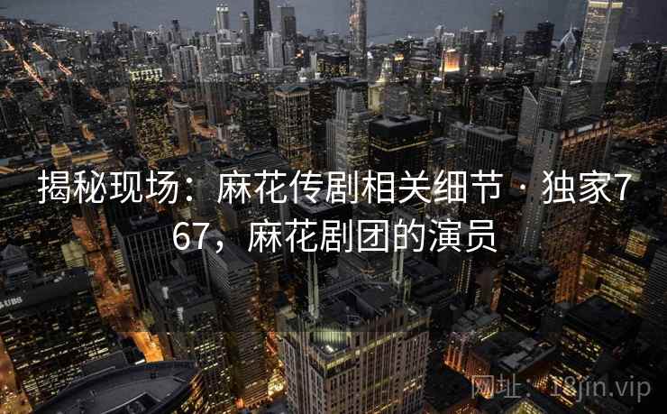 揭秘现场:麻花传剧相关细节 · 独家767,麻花剧团的演员 揭秘现场:麻花传剧相关细节 · 独家767,麻花剧团的演员