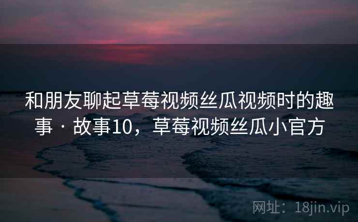 和朋友聊起草莓视频丝瓜视频时的趣事 · 故事10,草莓视频丝瓜小官方 和朋友聊起草莓视频丝瓜视频时的趣事 · 故事10,草莓视频丝瓜小官方