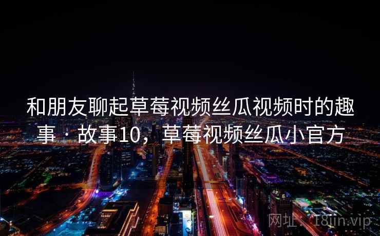 和朋友聊起草莓视频丝瓜视频时的趣事 · 故事10,草莓视频丝瓜小官方 和朋友聊起草莓视频丝瓜视频时的趣事 · 故事10,草莓视频丝瓜小官方