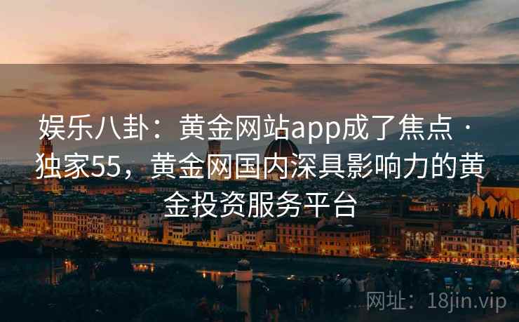 娱乐八卦:黄金网站app成了焦点 · 独家55,黄金网国内深具影响力的黄金投资服务平台 娱乐八卦:黄金网站app成了焦点 · 独家55,黄金网国内深具影响力的黄金投资服务平台