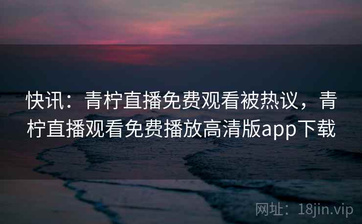 快讯：青柠直播免费观看被热议，青柠直播观看免费播放高清版app下载